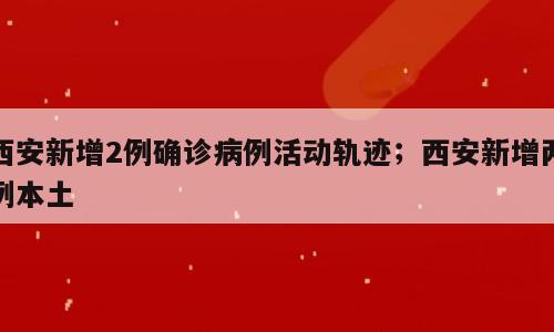 西安新增2例确诊病例活动轨迹；西安新增两例本土