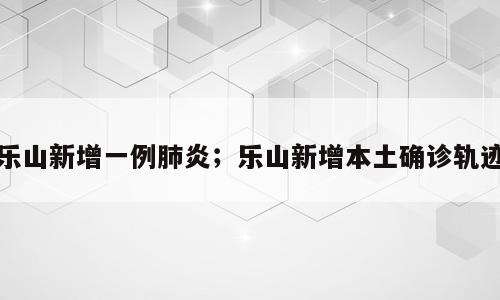 乐山新增一例肺炎；乐山新增本土确诊轨迹