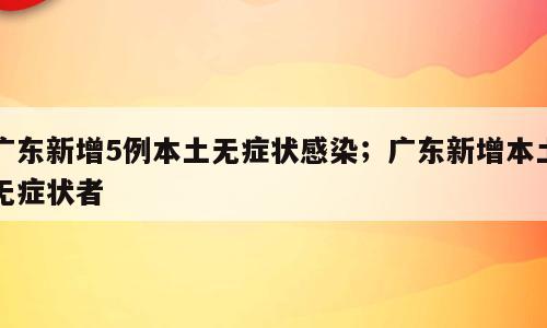 广东新增5例本土无症状感染；广东新增本土无症状者