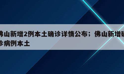佛山新增2例本土确诊详情公布；佛山新增确诊病例本土