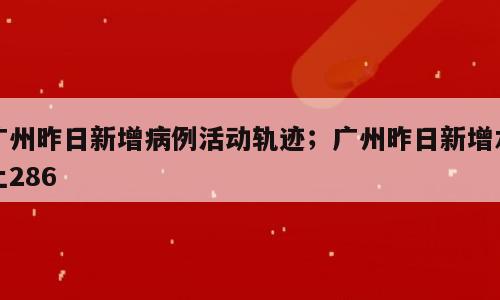 广州昨日新增病例活动轨迹；广州昨日新增本土286