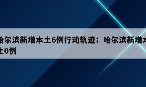 哈尔滨新增本土6例行动轨迹；哈尔滨新增本土0例
