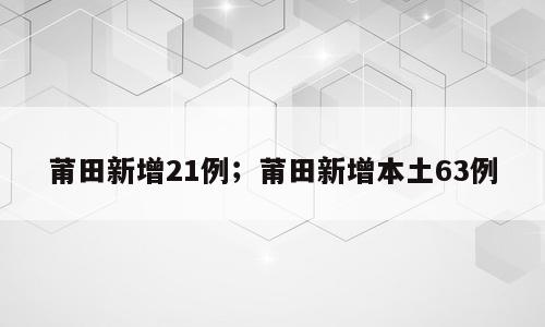 莆田新增21例；莆田新增本土63例