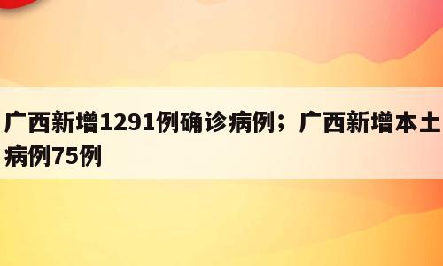 广西新增1291例确诊病例；广西新增本土病例75例