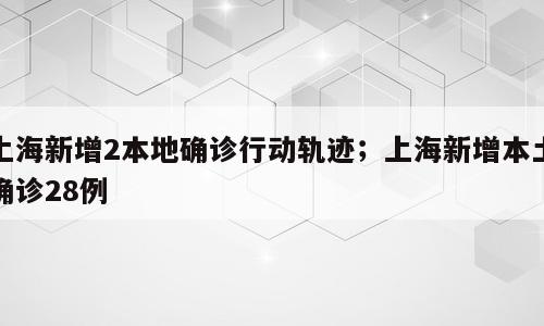 上海新增2本地确诊行动轨迹；上海新增本土确诊28例