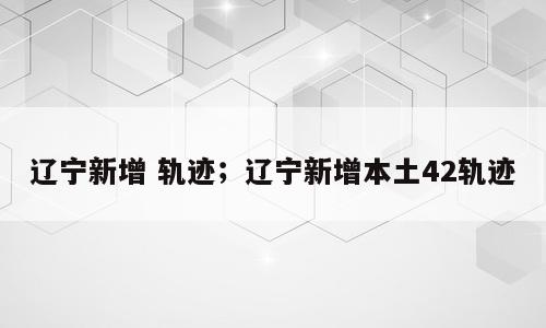 辽宁新增 轨迹；辽宁新增本土42轨迹
