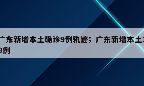 广东新增本土确诊9例轨迹；广东新增本土39例