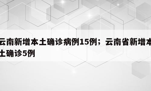 云南新增本土确诊病例15例；云南省新增本土确诊5例