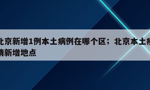 北京新增1例本土病例在哪个区；北京本土疫情新增地点