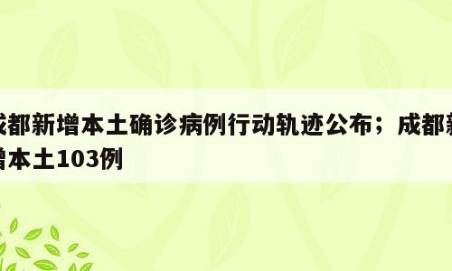成都新增本土确诊病例行动轨迹公布；成都新增本土103例