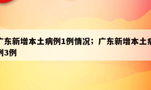 广东新增本土病例1例情况；广东新增本土病例3例