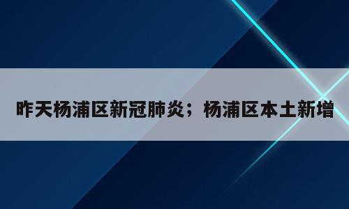 昨天杨浦区新冠肺炎；杨浦区本土新增