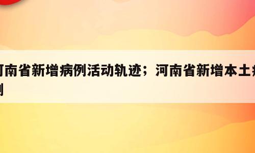 河南省新增病例活动轨迹；河南省新增本土病例