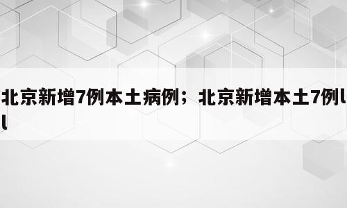 北京新增7例本土病例；北京新增本土7例ll