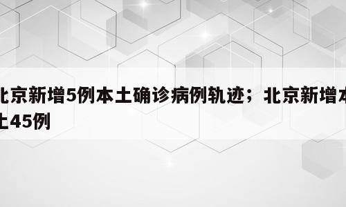 北京新增5例本土确诊病例轨迹；北京新增本土45例