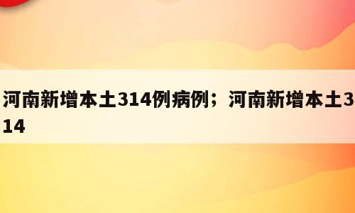 河南新增本土314例病例；河南新增本土314