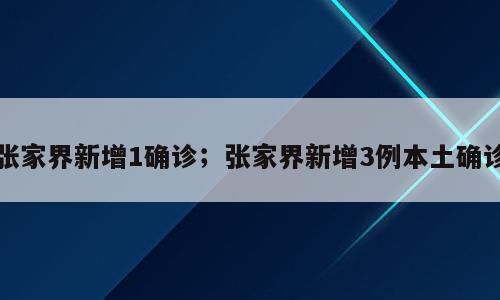 张家界新增1确诊；张家界新增3例本土确诊