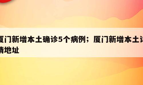 厦门新增本土确诊5个病例；厦门新增本土详情地址