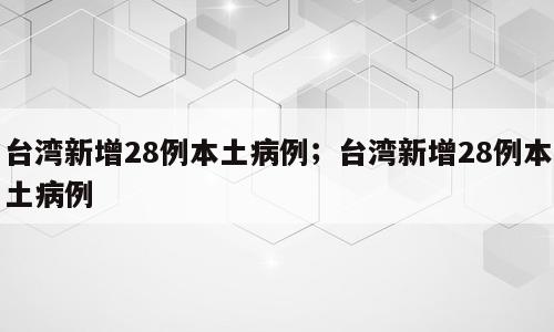 台湾新增28例本土病例；台湾新增28例本土病例