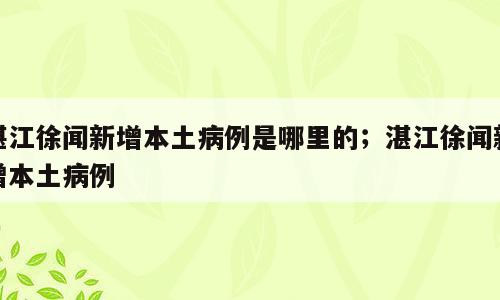 湛江徐闻新增本土病例是哪里的；湛江徐闻新增本土病例