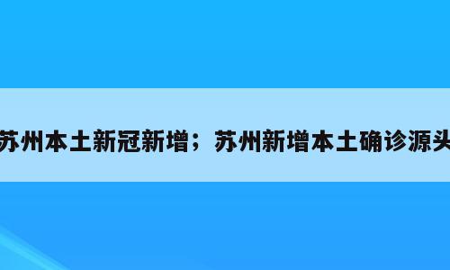 苏州本土新冠新增；苏州新增本土确诊源头