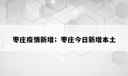 枣庄疫情新增；枣庄今日新增本土