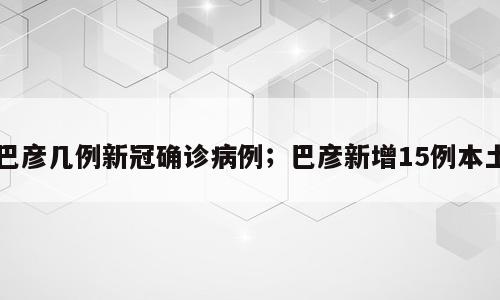 巴彦几例新冠确诊病例；巴彦新增15例本土