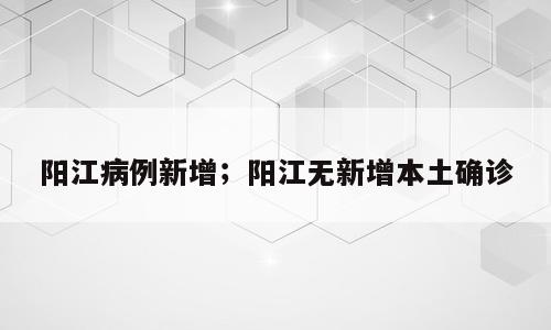 阳江病例新增；阳江无新增本土确诊