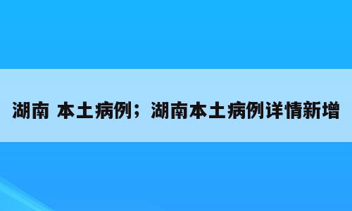 湖南 本土病例；湖南本土病例详情新增