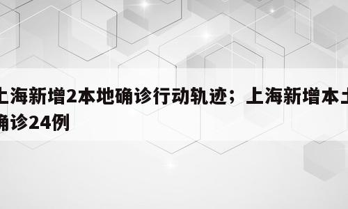 上海新增2本地确诊行动轨迹；上海新增本土确诊24例
