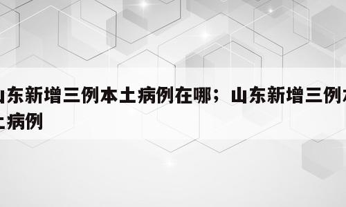 山东新增三例本土病例在哪；山东新增三例本土病例