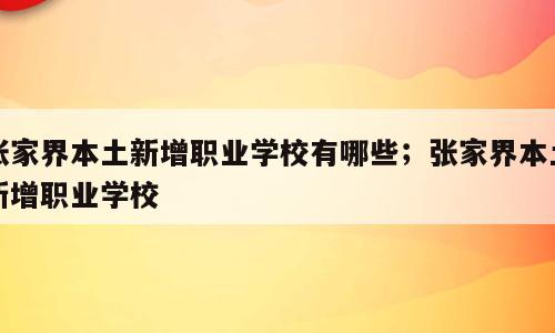 张家界本土新增职业学校有哪些；张家界本土新增职业学校