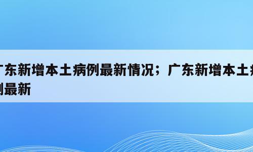 广东新增本土病例最新情况；广东新增本土病例最新