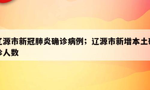 辽源市新冠肺炎确诊病例；辽源市新增本土确诊人数