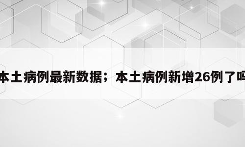 本土病例最新数据；本土病例新增26例了吗