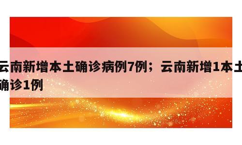 云南新增本土确诊病例7例；云南新增1本土确诊1例