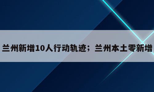 兰州新增10人行动轨迹；兰州本土零新增