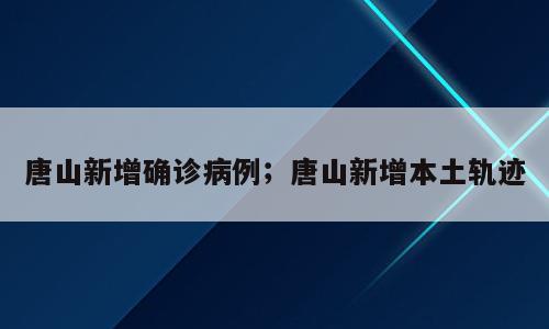 唐山新增确诊病例；唐山新增本土轨迹