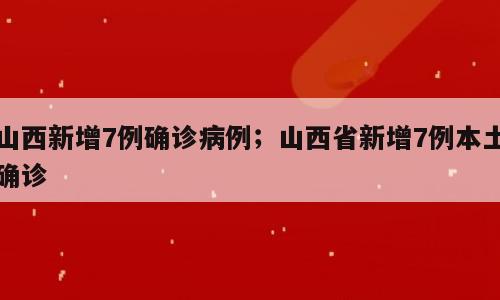 山西新增7例确诊病例；山西省新增7例本土确诊
