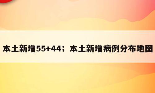 本土新增55+44；本土新增病例分布地图