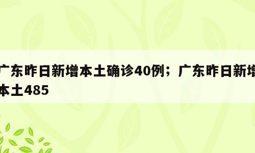 广东昨日新增本土确诊40例；广东昨日新增本土485