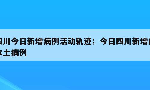 四川今日新增病例活动轨迹；今日四川新增的本土病例