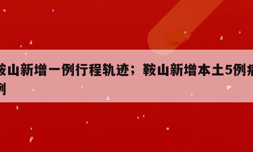 鞍山新增一例行程轨迹；鞍山新增本土5例病例