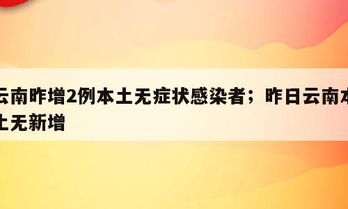 云南昨增2例本土无症状感染者；昨日云南本土无新增