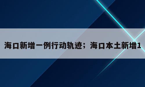 海口新增一例行动轨迹；海口本土新增1