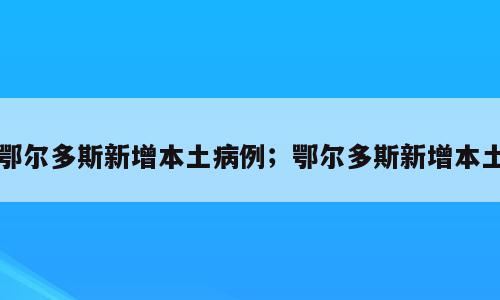 鄂尔多斯新增本土病例；鄂尔多斯新增本土