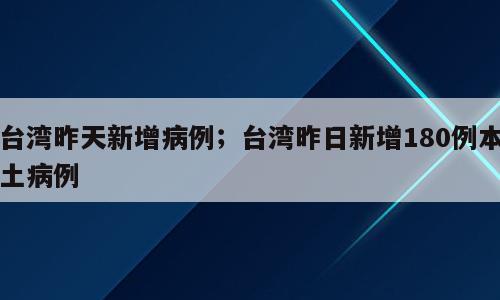 台湾昨天新增病例；台湾昨日新增180例本土病例