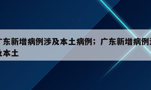 广东新增病例涉及本土病例；广东新增病例涉及本土