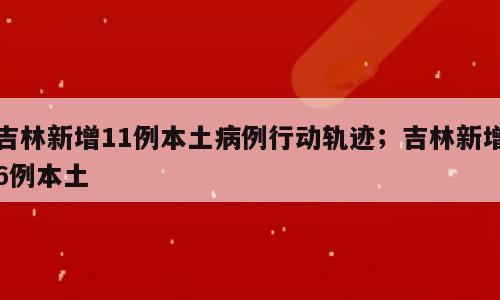 吉林新增11例本土病例行动轨迹；吉林新增6例本土