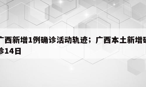 广西新增1例确诊活动轨迹；广西本土新增确诊14日
